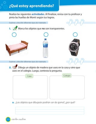 ¿Qué estoy aprendiendo?
Realiza las siguientes actividades. Al finalizar, revisa con tu profesor y
pinta las huellas de Monti según tus logros.
Explorar y describir diferentes tipos de materiales
1. Marca los objetos que no son transparentes.
Explorar y describir diferentes tipos de materiales
2. Dibuja un objeto de madera que uses en la casa y otro que
uses en el colegio. Luego, contesta la pregunta.
Casa Colegio
a. ¿Los objetos que dibujaste podrían ser de goma?, ¿por qué?
104 _ciento _cuatro
 