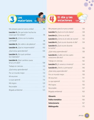 11
Me preparo para la nueva unidad . . . . . . . . . . . . 94
Lección 1: ¿De qué están hechas las
cosas que me rodean? . . . . . . . . . . . . . . . . . . . . . . . 96
Lección 2: ¿Cómo son la madera
y el metal? . . . . . . . . . . . . . . . . . . . . . . . . . . . . . . . . . . . 98
Lección 3: ¿De vidrio o de plástico? . . . . . . . . . 100
Lección 4: ¿Qué es impermeable? . . . . . . . . . . 102
¿Qué estoy aprendiendo? . . . . . . . . . . . . . . . . . . . 104
Lección 5: ¿Por qué cambian
los materiales? . . . . . . . . . . . . . . . . . . . . . . . . . . . . . . 106
Lección 6: ¿Qué cambios causa
la luz y el calor? . . . . . . . . . . . . . . . . . . . . . . . . . . . . . 108
Trabajo en ciencias. . . . . . . . . . . . . . . . . . . . . . . . . . 110
¿Qué estoy aprendiendo? . . . . . . . . . . . . . . . . . . . 112
Por un mundo mejor. . . . . . . . . . . . . . . . . . . . . . . . 114
Mi resumen . . . . . . . . . . . . . . . . . . . . . . . . . . . . . . . . 115
Lo que aprendí . . . . . . . . . . . . . . . . . . . . . . . . . . . . . 116
Mis logros . . . . . . . . . . . . . . . . . . . . . . . . . . . . . . . . . . 120
Recortable. . . . . . . . . . . . . . . . . . . . . . . . . . . . . . . . . . 121
Brigada ambiental . . . . . . . . . . . . . . . . . . . . . . . . . . 123
Me preparo para la nueva unidad . . . . . . . . . . . 126
Lección 1: ¿Qué es el ciclo diario?. . . . . . . . . . . 128
Lección 2: ¿Cómo es el día? . . . . . . . . . . . . . . . . 130
Lección 3: ¿Cómo es el cielo de noche?. . . . . 132
Lección 4: ¿Qué ocurre durante el día?. . . . . . 134
Lección 5: ¿Qué ocurre durante
la noche? . . . . . . . . . . . . . . . . . . . . . . . . . . . . . . . . . . . 136
¿Qué estoy aprendiendo? . . . . . . . . . . . . . . . . . . . 138
Lección 6: ¿Cuáles son las cuatro
estaciones del año? . . . . . . . . . . . . . . . . . . . . . . . . . 140
Trabajo en ciencias. . . . . . . . . . . . . . . . . . . . . . . . . . 142
Lección 7: ¿Es verano o invierno? . . . . . . . . . . . 144
Lección 8: ¿Otoño o primavera? . . . . . . . . . . . . 146
¿Qué estoy aprendiendo? . . . . . . . . . . . . . . . . . . . 148
Por un mundo mejor. . . . . . . . . . . . . . . . . . . . . . . . 150
Mi resumen . . . . . . . . . . . . . . . . . . . . . . . . . . . . . . . . 151
Lo que aprendí . . . . . . . . . . . . . . . . . . . . . . . . . . . . . 152
Mis logros . . . . . . . . . . . . . . . . . . . . . . . . . . . . . . . . . . 156
Recortable. . . . . . . . . . . . . . . . . . . . . . . . . . . . . . . . . . 157
Brigada ambiental . . . . . . . . . . . . . . . . . . . . . . . . . . 163
Glosario . . . . . . . . . . . . . . . . . . . . . . . . . . . . . . . . . . . 164
Índice temático . . . . . . . . . . . . . . . . . . . . . . . . . . . 166
Solucionario . . . . . . . . . . . . . . . . . . . . . . . . . . . . . . 167
Bibliografía . . . . . . . . . . . . . . . . . . . . . . . . . . . . . . . 175
Los
materiales
El día y las
estaciones3
Unidad
4
Unidad
92 124
_once
 
