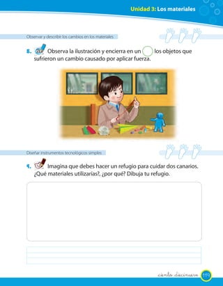 Unidad 3: Los materiales
Observar y describir los cambios en los materiales
8. Observa la ilustración y encierra en un 2 los objetos que
sufrieron un cambio causado por aplicar fuerza.
Diseñar instrumentos tecnológicos simples
9. Imagina que debes hacer un refugio para cuidar dos canarios.
¿Qué materiales utilizarías?, ¿por qué? Dibuja tu refugio.
119_ciento _diecinueve
 