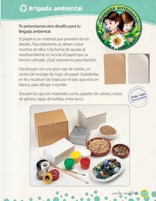 Brigada ambiental
123_ciento veintitrés
Te presentamos otro desafío para tu
Brigada ambiental.
El papel es un material que proviene de los
árboles. Para obtenerlo, se deben cortar
muchos de ellos. Una forma de ayudar al
medioambiente es reciclar el papel que ya
hemos utilizado. ¿Qué esperamos para hacerlo?
Construyan con una gran caja de cartón, un
centro de reciclaje de hojas de papel. Guárdenlas
en él y reutilicen las hojas por el lado que está en
blanco, para dibujar o escribir.
Decoren la caja con materiales como, papeles de colores, trozos
de género, tapas de bebida, entre otros.
 