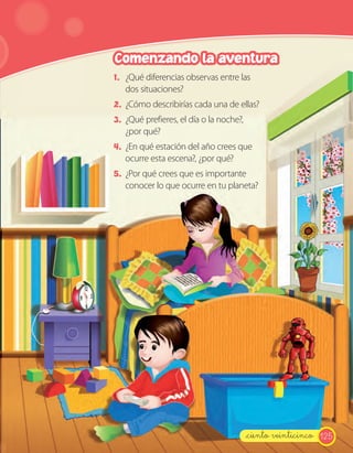 125_ciento veinticinco
1. ¿Qué diferencias observas entre las
dos situaciones?
2. ¿Cómo describirías cada una de ellas?
3. ¿Qué prefieres, el día o la noche?,
¿por qué?
4. ¿En qué estación del año crees que
ocurre esta escena?, ¿por qué?
5. ¿Por qué crees que es importante
conocer lo que ocurre en tu planeta?
Comenzando la aventura
 