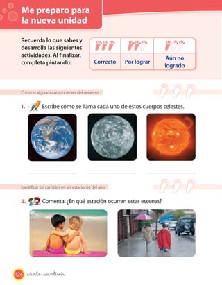 Me preparo para
la nueva unidad
Conocer algunos componentes del universo
1. Escribe cómo se llama cada uno de estos cuerpos celestes.
Identificar los cambios en las estaciones del año
2. Comenta. ¿En qué estación ocurren estas escenas?
Recuerda lo que sabes y
desarrolla las siguientes
actividades. Al finalizar,
completa pintando: Correcto Por lograr
Aún no
logrado
126 _ciento _veintiseis
 