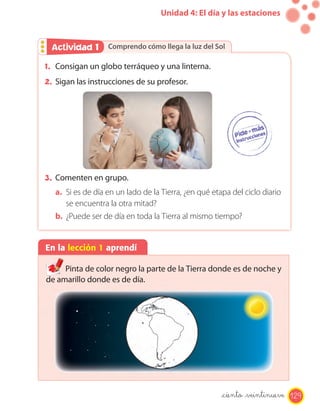 Unidad 4: El día y las estaciones
En la lección 1 aprendí
Pinta de color negro la parte de la Tierra donde es de noche y
de amarillo donde es de día.
Comprendo cómo llega la luz del SolComprendo cómo llega la luz del SolActividad 2Actividad 1
1. Consigan un globo terráqueo y una linterna.
2. Sigan las instrucciones de su profesor.
3. Comenten en grupo.
a. Si es de día en un lado de la Tierra, ¿en qué etapa del ciclo diario
se encuentra la otra mitad?
b. ¿Puede ser de día en toda la Tierra al mismo tiempo?
de amarillo donde es de día.
129_ciento _veintinueve
 