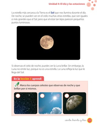 Unidad 4: El día y las estaciones
En la lección 3 aprendí
Marca los cuerpos celestes que observas de noche y que
brillan por sí mismos.
La estrella más cercana a la Tierra es el Sol que nos ilumina durante el día.
De noche, se pueden ver en el cielo muchas otras estrellas, que son iguales
o más grandes que el Sol, pero que al estar tan lejos parecen pequeños
puntos luminosos.
Si observas el cielo de noche, puedes ver la Luna brillar. Sin embargo, la
Luna no emite luz, porque no es una estrella. La Luna refleja la luz que le
llega del Sol.
133_ciento _treinta y _tres
 