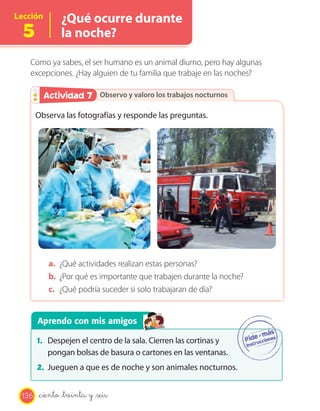 Lección
5
¿Qué ocurre durante
la noche?
Como ya sabes, el ser humano es un animal diurno, pero hay algunas
excepciones. ¿Hay alguien de tu familia que trabaje en las noches?
Observo y valoro los trabajos nocturnosObservo y valoro los trabajos nocturnosActividad 2Actividad 7
Observa las fotografías y responde las preguntas.
a. ¿Qué actividades realizan estas personas?
b. ¿Por qué es importante que trabajen durante la noche?
c. ¿Qué podría suceder si solo trabajaran de día?
Aprendo con mis amigos
1. Despejen el centro de la sala. Cierren las cortinas y
pongan bolsas de basura o cartones en las ventanas.
2. Jueguen a que es de noche y son animales nocturnos.
136 _ciento _treinta y _seis
 