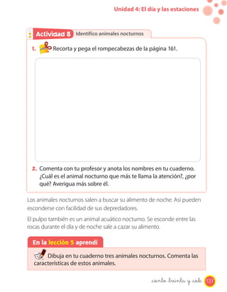 Unidad 4: El día y las estaciones
Identifico animales nocturnosActividad 2Actividad 8
1. Recorta y pega el rompecabezas de la página 161.
2. Comenta con tu profesor y anota los nombres en tu cuaderno.
¿Cuál es el animal nocturno que más te llama la atención?, ¿por
qué? Averigua más sobre él.
Los animales nocturnos salen a buscar su alimento de noche. Así pueden
esconderse con facilidad de sus depredadores.
El pulpo también es un animal acuático nocturno. Se esconde entre las
rocas durante el día y de noche sale a cazar su alimento.
En la lección 5 aprendí
Dibuja en tu cuaderno tres animales nocturnos. Comenta las
características de estos animales.
_ciento _treinta y _siete 137
 