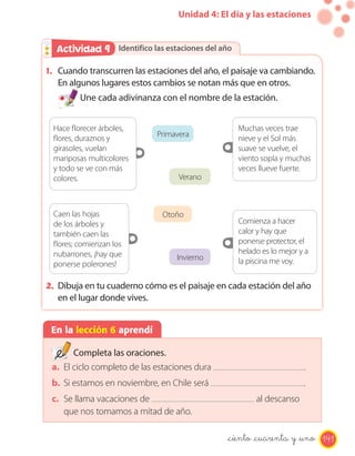Unidad 4: El día y las estaciones
Identifico las estaciones del añoActividad 2Actividad 9
1. Cuando transcurren las estaciones del año, el paisaje va cambiando.
En algunos lugares estos cambios se notan más que en otros.
Une cada adivinanza con el nombre de la estación.
2. Dibuja en tu cuaderno cómo es el paisaje en cada estación del año
en el lugar donde vives.
En la lección 6 aprendí
Completa las oraciones.
a. El ciclo completo de las estaciones dura .
b. Si estamos en noviembre, en Chile será .
c. Se llama vacaciones de al descanso
que nos tomamos a mitad de año.
Primavera
Verano
Muchas veces trae
nieve y el Sol más
suave se vuelve, el
viento sopla y muchas
veces llueve fuerte.
Hace florecer árboles,
flores, duraznos y
girasoles, vuelan
mariposas multicolores
y todo se ve con más
colores.
Otoño
Invierno
Comienza a hacer
calor y hay que
ponerse protector, el
helado es lo mejor y a
la piscina me voy.
Caen las hojas
de los árboles y
también caen las
flores; comienzan los
nubarrones, ¡hay que
ponerse polerones!
141_ciento _cuarenta y _uno
 