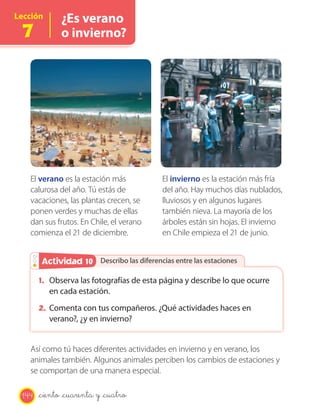 Lección
7
¿Es verano
o invierno?
Describo las diferencias entre las estacionesActividad 2Actividad 10
El verano es la estación más
calurosa del año. Tú estás de
vacaciones, las plantas crecen, se
ponen verdes y muchas de ellas
dan sus frutos. En Chile, el verano
comienza el 21 de diciembre.
El invierno es la estación más fría
del año. Hay muchos días nublados,
lluviosos y en algunos lugares
también nieva. La mayoría de los
árboles están sin hojas. El invierno
en Chile empieza el 21 de junio.
1. Observa las fotografías de esta página y describe lo que ocurre
en cada estación.
2. Comenta con tus compañeros. ¿Qué actividades haces en
verano?, ¿y en invierno?
Así como tú haces diferentes actividades en invierno y en verano, los
animales también. Algunos animales perciben los cambios de estaciones y
se comportan de una manera especial.
144 _ciento _cuarenta y _cuatro
 