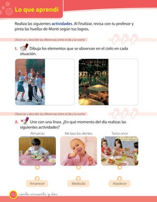 Lo que aprendí
Observar y describir las diferencias entre el día y la noche
1. Dibuja los elementos que se observan en el cielo en cada
situación.
Observar y describir las diferencias entre el día y la noche
2. Une con una línea. ¿En qué momento del día realizas las
siguientes actividades?
Realiza las siguientes actividades. Al finalizar, revisa con tu profesor y
pinta las huellas de Monti según tus logros.
Amanecer Mediodía Atardecer
Almuerzo Me lavo los dientes Tomo once
152 _ciento cincuenta y _dos
 