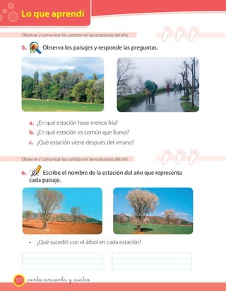 Lo que aprendí
Observar y comunicar los cambios en las estaciones del año
5. Observa los paisajes y responde las preguntas.
a. ¿En qué estación hace menos frío?
b. ¿En qué estación es común que llueva?
c. ¿Qué estación viene después del verano?
Observar y comunicar los cambios en las estaciones del año
6. Escribe el nombre de la estación del año que representa
cada paisaje.
• ¿Qué sucedió con el árbol en cada estación?
154 _ciento cincuenta y _cuatro
 