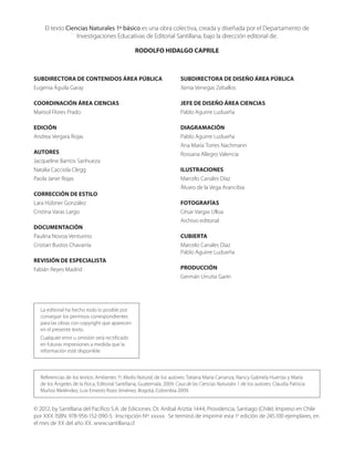 Referencias de los textos: Ambientes 1º, Medio Natural, de los autores: Tatiana María Carranza, Nancy Gabriela Huertas y María
de los Ángeles de la Roca, Editorial Santillana, Guatemala, 2009. Casa de las Ciencias Naturales 1 de los autores: Claudia Patricia
Muñoz Meléndez, Luis Ernesto Rozo Jiménez, Bogotá, Colombia 2009.
La editorial ha hecho todo lo posible por
conseguir los permisos correspondientes
para las obras con copyright que aparecen
en el presente texto.
Cualquier error u omisión será rectificado
en futuras impresiones a medida que la
información esté disponible.
El texto Ciencias Naturales 1º básico es una obra colectiva, creada y diseñada por el Departamento de
Investigaciones Educativas de Editorial Santillana, bajo la dirección editorial de:
RODOLFO HIDALGO CAPRILE
SUBDIRECTORA DE CONTENIDOS ÁREA PÚBLICA
Eugenia Águila Garay
COORDINACIÓN ÁREA CIENCIAS
Marisol Flores Prado
EDICIÓN
Andrea Vergara Rojas
AUTORES
Jacqueline Barrios Sanhueza
Natalia Cacciola Clegg
Paola Janer Rojas
CORRECCIÓN DE ESTILO
Lara Hübner González
Cristina Varas Largo
DOCUMENTACIÓN
Paulina Novoa Venturino
Cristian Bustos Chavarría
REVISIÓN DE ESPECIALISTA
Fabián Reyes Madrid
SUBDIRECTORA DE DISEÑO ÁREA PÚBLICA
Xenia Venegas Zeballos
JEFE DE DISEÑO ÁREA CIENCIAS
Pablo Aguirre Ludueña
DIAGRAMACIÓN
Pablo Aguirre Ludueña
Ana María Torres Nachmann
Rossana Allegro Valencia
ILUSTRACIONES
Marcelo Canales Díaz
Álvaro de la Vega Arancibia
FOTOGRAFÍAS
César Vargas Ulloa
Archivo editorial
CUBIERTA
Marcelo Canales Díaz
Pablo Aguirre Ludueña
PRODUCCIÓN
Germán Urrutia Garín
© 2012, by Santillana del Pacífico S.A. de Ediciones. Dr. Aníbal Ariztía 1444, Providencia, Santiago (Chile). Impreso en Chile
por XXX. ISBN: 978-956-152-090-5. Inscripción Nº: xxxxx. Se terminó de imprimir esta 1a
edición de 245.100 ejemplares, en
el mes de XX del año XX. www.santillana.cl
 
