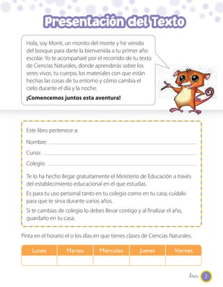 3
Presentación del Texto
_tres
Hola, soy Monti, un monito del monte y he venido
del bosque para darte la bienvenida a tu primer año
escolar. Yo te acompañaré por el recorrido de tu texto
de Ciencias Naturales, donde aprenderás sobre los
seres vivos, tu cuerpo, los materiales con que están
hechas las cosas de tu entorno y cómo cambia el
cielo durante el día y la noche.
¡Comencemos juntos esta aventura!
Lunes Martes Miércoles Jueves Viernes
Pinta en el horario el o los días en que tienes clases de Ciencias Naturales.
Este libro pertenece a:
Nombre:
Curso:
Colegio:
Te lo ha hecho llegar gratuitamente el Ministerio de Educación a través
del establecimiento educacional en el que estudias.
Es para tu uso personal tanto en tu colegio como en tu casa; cuídalo
para que te sirva durante varios años.
Si te cambias de colegio lo debes llevar contigo y al finalizar el año,
guardarlo en tu casa.
 