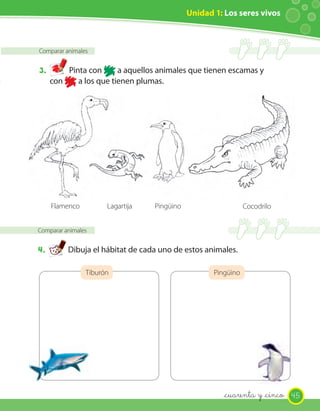 Unidad 1: Los seres vivos
Comparar animales
3. Pinta con a aquellos animales que tienen escamas y
con a los que tienen plumas.
Comparar animales
4. Dibuja el hábitat de cada uno de estos animales.
Tiburón Pingüino
Flamenco PingüinoLagartija Cocodrilo
45_cuarenta y _cinco
 