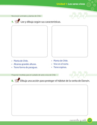 Unidad 1: Los seres vivos
Reconocer animales y plantas de Chile
7. Lee y dibuja según sus características.
•
Proponer medidas para el cuidado de seres vivos de Chile
8. Dibuja una acción para proteger el hábitat de la ranita de Darwin.
• Planta de Chile.
• Alcanza grandes alturas.
• Tiene forma de paraguas.
• Planta de Chile.
• Vive en el norte.
• Tiene espinas.
47_cuarenta y _siete
 