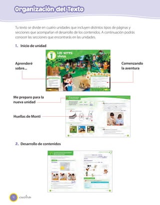 4
Organización del Texto
_cuatro
Tu texto se divide en cuatro unidades que incluyen distintos tipos de páginas y
secciones que acompañan el desarrollo de los contenidos. A continuación podrás
conocer las secciones que encontrarás en las unidades.
1. Inicio de unidad
2. Desarrollo de contenidos
Aprenderé
sobre...
Comenzando
la aventura
Me preparo para la
nueva unidad
Huellas de Monti
 