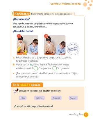 Unidad 2: Nuestros sentidos
Experimento cómo es mi tacto con guantesExperimento cómo es mi tacto con guantesActividad 2Actividad 5
En la lección 3 aprendí
Dibuja en tu cuaderno objetos que sean:
¿Con qué sentido lo podrías descubrir?
Fríos Calientes Ásperos Suaves
¿Qué necesito?
Una venda, guantes de plástico y objetos pequeños (goma,
sacapuntas y dulces, entre otros).
¿Qué debo hacer?
1 2
a. Recorta la tabla de la página 89 y pégala en tu cuaderno.
Registra los resultados.
b. Marca con un ✔. ¿Cómo fue más fácil reconocer lo que
estabas tocando? Con guantes. Sin guantes.
c. ¿Por qué crees que es más difícil percibir la textura de un objeto
cuando llevas guantes?
63sesenta y _tres
 