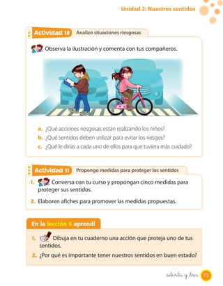 Unidad 2: Nuestros sentidos
Analizo situaciones riesgosas
Propongo medidas para proteger los sentidos
Analizo situaciones riesgosas
Propongo medidas para proteger los sentidos
Actividad 2Actividad 10
Actividad 2Actividad 11
Observa la ilustración y comenta con tus compañeros.
1. Conversa con tu curso y propongan cinco medidas para
proteger sus sentidos.
2. Elaboren afiches para promover las medidas propuestas.
a. ¿Qué acciones riesgosas están realizando los niños?
b. ¿Qué sentidos deben utilizar para evitar los riesgos?
c. ¿Qué le dirías a cada uno de ellos para que tuviera más cuidado?
En la lección 6 aprendí
1. Dibuja en tu cuaderno una acción que proteja uno de tus
sentidos.
2. ¿Por qué es importante tener nuestros sentidos en buen estado?
73setenta y _tres
 