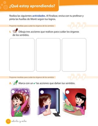 ¿Qué estoy aprendiendo? OA 7
Proponer medidas para cuidar los órganos de los sentidos
1. Dibuja tres acciones que realices para cuidar los órganos
de los sentidos.
Realiza las siguientes actividades. Al finalizar, revisa con tu profesor y
pinta las huellas de Monti según tus logros.
Proponer medidas para cuidar los órganos de los sentidos
2. Marca con un ✔ las acciones que dañan tus sentidos.
78 setenta y _ocho
 