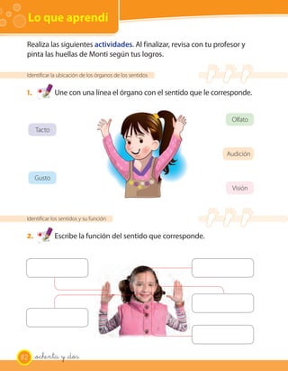 Lo que aprendí
Identificar la ubicación de los órganos de los sentidos
1. Une con una línea el órgano con el sentido que le corresponde.
Identificar los sentidos y su función
2. Escribe la función del sentido que corresponde.
Realiza las siguientes actividades. Al finalizar, revisa con tu profesor y
pinta las huellas de Monti según tus logros.
Tacto
Olfato
Visión
Audición
Gusto
82 _ochenta y _dos
 