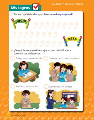 Mis logros
Unidad 2: Nuestros sentidos
1. Pinta el total de huellas que obtuviste en Lo que aprendí.
Trabajando en mi texto escolar.
Realizando experimentos.
Conversando con mis compañeros.
Escuchando a mi profesor.
2
2
2
2
2. ¿De qué forma aprendiste mejor en esta unidad? Marca
con un ✔ tus preferencias.
INICIO
META
INICIO
META
86 _ochenta y _siete
 