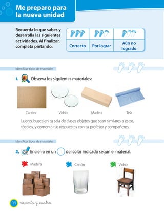 Me preparo para
la nueva unidad
Identificar tipos de materiales
2. Encierra en un 2 del color indicado según el material.
Identificar tipos de materiales
1. Observa los siguientes materiales:
Madera Cartón Vidrio
Recuerda lo que sabes y
desarrolla las siguientes
actividades. Al finalizar,
completa pintando: Correcto Por lograr
Aún no
logrado
Cartón MaderaVidrio Tela
Luego, busca en tu sala de clases objetos que sean similares a estos,
tócalos, y comenta tus respuestas con tu profesor y compañeros.
94 noventa y _cuatro
 