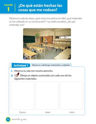 Lección
1
¿De qué están hechas las
cosas que me rodean?
Observa tu sala de clases, ¿qué cosas encuentras en ella?, ¿qué materiales
se han utilizado en su construcción? Y tus útiles escolares, ¿de qué
materiales son?
Observo y distingo materiales y objetosActividad 2Actividad 1
1. Observa tu sala con mucha atención.
2. Dibuja un objeto construido con cada uno de los
siguientes materiales.
Plástico Metal Vidrio
96 noventa y _seis
 