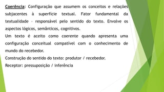 Coerência: Configuração que assumem os conceitos e relações 
subjacentes à superfície textual. Fator fundamental da 
textualidade – responsável pelo sentido do texto. Envolve os 
aspectos lógicos, semânticos, cognitivos. 
Um texto é aceito como coerente quando apresenta uma 
configuração conceitual compatível com o conhecimento de 
mundo do recebedor. 
Construção do sentido do texto: produtor / recebedor. 
Receptor: pressuposição / inferência 
 