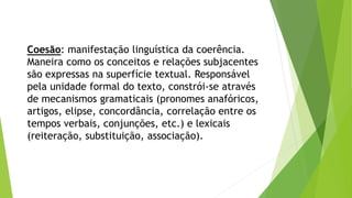 Coesão: manifestação linguística da coerência. 
Maneira como os conceitos e relações subjacentes 
são expressas na superfície textual. Responsável 
pela unidade formal do texto, constrói-se através 
de mecanismos gramaticais (pronomes anafóricos, 
artigos, elipse, concordância, correlação entre os 
tempos verbais, conjunções, etc.) e lexicais 
(reiteração, substituição, associação). 
 