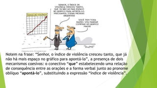 Notem na frase: “Senhor, o índice de violência cresceu tanto, que já 
não há mais espaço no gráfico para apontá-lo”, a presença de dois 
mecanismos coesivos: o conectivo “que” estabelecendo uma relação 
de consequência entre as orações e a forma verbal junto ao pronome 
oblíquo “apontá-lo”, substituindo a expressão “índice de violência”. 
 
