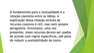 O fundamental para a textualidade é a 
relação coerente entre as ideias. A 
explicação dessa relação através de 
recursos coesivos é útil, mas nem sempre 
obrigatória. Entretanto, uma vez 
presentes, esses recursos devem ser usados 
de acordo com regras especificas, sob pena 
de reduzir a aceitabilidade do texto. 
 