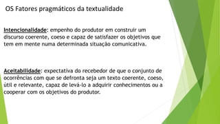 OS Fatores pragmáticos da textualidade 
Intencionalidade: empenho do produtor em construir um 
discurso coerente, coeso e capaz de satisfazer os objetivos que 
tem em mente numa determinada situação comunicativa. 
Aceitabilidade: expectativa do recebedor de que o conjunto de 
ocorrências com que se defronta seja um texto coerente, coeso, 
útil e relevante, capaz de levá-lo a adquirir conhecimentos ou a 
cooperar com os objetivos do produtor. 
 