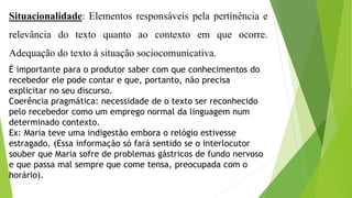 Situacionalidade: Elementos responsáveis pela pertinência e 
relevância do texto quanto ao contexto em que ocorre. 
Adequação do texto à situação sociocomunicativa. 
É importante para o produtor saber com que conhecimentos do 
recebedor ele pode contar e que, portanto, não precisa 
explicitar no seu discurso. 
Coerência pragmática: necessidade de o texto ser reconhecido 
pelo recebedor como um emprego normal da linguagem num 
determinado contexto. 
Ex: Maria teve uma indigestão embora o relógio estivesse 
estragado. (Essa informação só fará sentido se o interlocutor 
souber que Maria sofre de problemas gástricos de fundo nervoso 
e que passa mal sempre que come tensa, preocupada com o 
horário). 
 