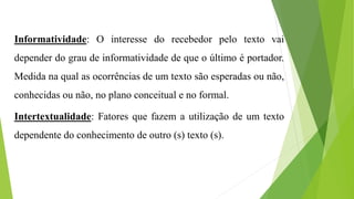 Informatividade: O interesse do recebedor pelo texto vai 
depender do grau de informatividade de que o último é portador. 
Medida na qual as ocorrências de um texto são esperadas ou não, 
conhecidas ou não, no plano conceitual e no formal. 
Intertextualidade: Fatores que fazem a utilização de um texto 
dependente do conhecimento de outro (s) texto (s). 
 
