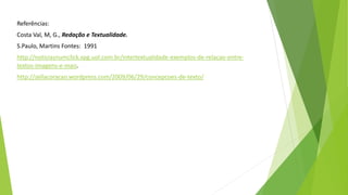 Referências: 
Costa Val, M, G., Redação e Textualidade. 
S.Paulo, Martins Fontes: 1991 
http://noticiasnumclick.xpg.uol.com.br/intertextualidade-exemplos-de-relacao-entre-textos- 
imagens-e-mais. 
http://zellacoracao.wordpress.com/2009/06/29/concepcoes-de-texto/ 
