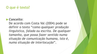 O que é texto? 
 Conceito: 
De acordo com Costa Val (2004) pode se 
definir o texto “como qualquer produção 
linguística, falada ou escrita. De qualquer 
tamanho, que possa fazer sentido numa 
situação de comunicação humana, isto é, 
numa situação de interlocução”. 
 