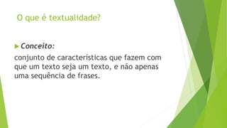O que é textualidade? 
 Conceito: 
conjunto de características que fazem com 
que um texto seja um texto, e não apenas 
uma sequência de frases. 
 
