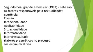 Segundo Beaugrande e Dressler (1983) – sete são 
os fatores responsáveis pela textualidade: 
coerência 
Coesão 
Intencionalidade 
Aceitabilidade 
Situacionalidade 
Informatividade 
Intertextualidade 
(fatores pragmáticos no processo 
sociocomunicativo). 
 