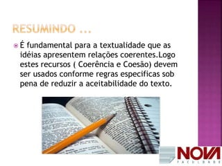 É fundamental para a textualidade que as 
idéias apresentem relações coerentes.Logo 
estes recursos ( Coerência e Coesão) devem 
ser usados conforme regras especificas sob 
pena de reduzir a aceitabilidade do texto. 
 
