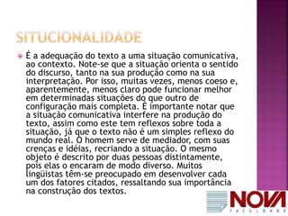  É a adequação do texto a uma situação comunicativa, 
ao contexto. Note-se que a situação orienta o sentido 
do discurso, tanto na sua produção como na sua 
interpretação. Por isso, muitas vezes, menos coeso e, 
aparentemente, menos claro pode funcionar melhor 
em determinadas situações do que outro de 
configuração mais completa. É importante notar que 
a situação comunicativa interfere na produção do 
texto, assim como este tem reflexos sobre toda a 
situação, já que o texto não é um simples reflexo do 
mundo real. O homem serve de mediador, com suas 
crenças e idéias, recriando a situação. O mesmo 
objeto é descrito por duas pessoas distintamente, 
pois elas o encaram de modo diverso. Muitos 
lingüistas têm-se preocupado em desenvolver cada 
um dos fatores citados, ressaltando sua importância 
na construção dos textos. 
 