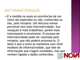  É a medida na quais as ocorrências de um 
texto são esperadas ou não, conhecidas ou 
não, pelo receptor. Um discurso menos 
previsível tem mais Informatividade. Sua 
recepção é mais trabalhosa, porém mais 
interessante e envolvente. O excesso de 
Informatividade pode ser rejeitado pelo 
receptor, que não poderá processá-lo. O 
ideal é que o texto se mantenha num nível 
mediano de Informatividade, que fale de 
informações que tragam novidades, mas que 
venham ligadas a dados conhecidos. 
 