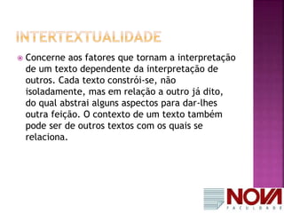 Concerne aos fatores que tornam a interpretação 
de um texto dependente da interpretação de 
outros. Cada texto constrói-se, não 
isoladamente, mas em relação a outro já dito, 
do qual abstrai alguns aspectos para dar-lhes 
outra feição. O contexto de um texto também 
pode ser de outros textos com os quais se 
relaciona. 
 