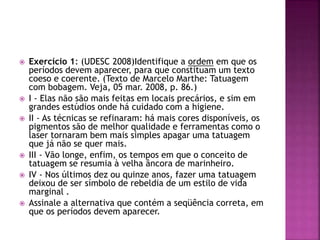  Exercício 1: (UDESC 2008)Identifique a ordem em que os 
períodos devem aparecer, para que constituam um texto 
coeso e coerente. (Texto de Marcelo Marthe: Tatuagem 
com bobagem. Veja, 05 mar. 2008, p. 86.) 
 I - Elas não são mais feitas em locais precários, e sim em 
grandes estúdios onde há cuidado com a higiene. 
 II - As técnicas se refinaram: há mais cores disponíveis, os 
pigmentos são de melhor qualidade e ferramentas como o 
laser tornaram bem mais simples apagar uma tatuagem 
que já não se quer mais. 
 III - Vão longe, enfim, os tempos em que o conceito de 
tatuagem se resumia à velha âncora de marinheiro. 
 IV - Nos últimos dez ou quinze anos, fazer uma tatuagem 
deixou de ser símbolo de rebeldia de um estilo de vida 
marginal . 
 Assinale a alternativa que contém a seqüência correta, em 
que os períodos devem aparecer. 
 