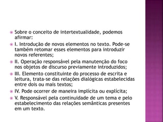  Sobre o conceito de intertextualidade, podemos 
afirmar: 
 I. Introdução de novos elementos no texto. Pode-se 
também retomar esses elementos para introduzir 
novos referentes; 
 II. Operação responsável pela manutenção do foco 
nos objetos de discurso previamente introduzidos; 
 III. Elemento constituinte do processo de escrita e 
leitura, trata-se das relações dialógicas estabelecidas 
entre dois ou mais textos; 
 IV. Pode ocorrer de maneira implícita ou explícita; 
 V. Responsável pela continuidade de um tema e pelo 
estabelecimento das relações semânticas presentes 
em um texto. 
 