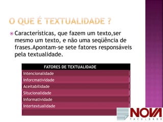  Características, que fazem um texto,ser 
mesmo um texto, e não uma seqüência de 
frases.Apontam-se sete fatores responsáveis 
pela textualidade. 
FATORES DE TEXTUALIDADE 
Intencionalidade 
Inforcmatividade 
Aceitabilidade 
Situcionalidade 
Informatividade 
Intertextualidade 
 