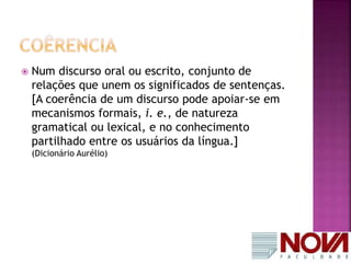  Num discurso oral ou escrito, conjunto de 
relações que unem os significados de sentenças. 
[A coerência de um discurso pode apoiar-se em 
mecanismos formais, i. e., de natureza 
gramatical ou lexical, e no conhecimento 
partilhado entre os usuários da língua.] 
(Dicionário Aurélio) 
 