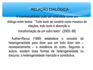 RELAÇÃO DIALÓGICA
A intertextualidade pode ser entendida como um
diálogo entre textos. “Todo texto se constrói como mosaico de
citações, todo texto é absorção e
transformação de um outro texto”. (2005: 68)
Authier-Revuz (1990) estabelece o conceito da
heterogeneidade para dizer que em todo dizer tem –
necessariamente – a existência do outro. Segundo a
autora, existem duas formas de heterogeneidade no
discurso: a heterogeneidade marcada e constitutiva.
 