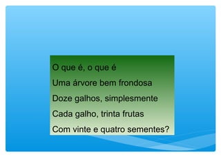 O que é, o que é
Uma árvore bem frondosa
Doze galhos, simplesmente
Cada galho, trinta frutas
Com vinte e quatro sementes?
 