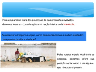 Para uma análise clara dos processos de compreensão envolvidos,
devemos levar em consideração uma noção básica: a da inferência.
Pelas roupas e pelo local onde se
encontra, podemos inferir sua
posição social como a de alguém
que não possui posses.
Ao observar a imagem a seguir, como caracterizaríamos a mulher retratada?
Uma pessoa da alta sociedade?
 