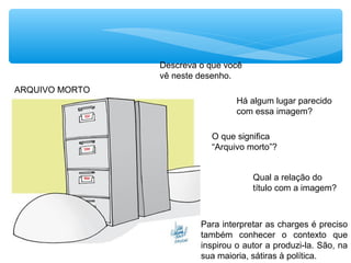 ARQUIVO MORTO
Há algum lugar parecido
com essa imagem?
Descreva o que você
vê neste desenho.
O que significa
“Arquivo morto”?
Qual a relação do
título com a imagem?
Para interpretar as charges é preciso
também conhecer o contexto que
inspirou o autor a produzi-la. São, na
sua maioria, sátiras à política.
 