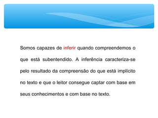 Somos capazes de inferir quando compreendemos o
que está subentendido. A inferência caracteriza-se
pelo resultado da compreensão do que está implícito
no texto e que o leitor consegue captar com base em
seus conhecimentos e com base no texto.
 